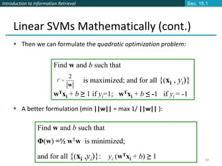 Introduction to Information Retrieval
10
Linear SVMs Mathematically (cont.)
 Then we can formulate the quadratic optimization problem:
 A better formulation (min ||w|| = max 1/ ||w|| ):
Find w and b such that
is maximized; and for all {(xi , yi)}
wTxi + b ≥ 1 if yi=1; wTxi + b ≤ -1 if yi = -1
w
2
=
r
Find w and b such that
Φ(w) =½ wTw is minimized;
and for all {(xi ,yi)}: yi (wTxi + b) ≥ 1
Sec. 15.1
 
