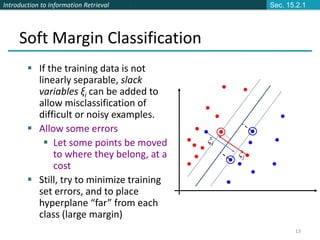 Introduction to Information Retrieval
13
Soft Margin Classification
 If the training data is not
linearly separable, slack
variables ξi can be added to
allow misclassification of
difficult or noisy examples.
 Allow some errors
 Let some points be moved
to where they belong, at a
cost
 Still, try to minimize training
set errors, and to place
hyperplane “far” from each
class (large margin)
ξj
ξi
Sec. 15.2.1
 