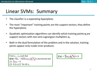 Introduction to Information Retrieval
17
Linear SVMs: Summary
 The classifier is a separating hyperplane.
 The most “important” training points are the support vectors; they define
the hyperplane.
 Quadratic optimization algorithms can identify which training points xi are
support vectors with non-zero Lagrangian multipliers αi.
 Both in the dual formulation of the problem and in the solution, training
points appear only inside inner products:
Find α1…αN such that
Q(α) =Σαi - ½ΣΣαiαjyiyjxi
Txj is maximized and
(1) Σαiyi = 0
(2) 0 ≤ αi ≤ C for all αi
f(x) = Σαiyixi
Tx + b
Sec. 15.2.1
 