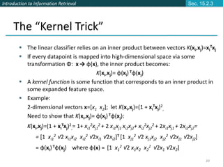 Introduction to Information Retrieval
20
The “Kernel Trick”
 The linear classifier relies on an inner product between vectors K(xi,xj)=xi
Txj
 If every datapoint is mapped into high-dimensional space via some
transformation Φ: x → φ(x), the inner product becomes:
K(xi,xj)= φ(xi) Tφ(xj)
 A kernel function is some function that corresponds to an inner product in
some expanded feature space.
 Example:
2-dimensional vectors x=[x1 x2]; let K(xi,xj)=(1 + xi
Txj)2
,
Need to show that K(xi,xj)= φ(xi) Tφ(xj):
K(xi,xj)=(1 + xi
Txj)2
,= 1+ xi1
2xj1
2 + 2 xi1xj1 xi2xj2+ xi2
2xj2
2 + 2xi1xj1 + 2xi2xj2=
= [1 xi1
2 √2 xi1xi2 xi2
2 √2xi1 √2xi2]T [1 xj1
2 √2 xj1xj2 xj2
2 √2xj1 √2xj2]
= φ(xi)Tφ(xj) where φ(x) = [1 x1
2 √2 x1x2 x2
2 √2x1 √2x2]
Sec. 15.2.3
 