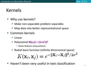 Introduction to Information Retrieval
21
Kernels
 Why use kernels?
 Make non-separable problem separable.
 Map data into better representational space
 Common kernels
 Linear
 Polynomial K(x,z) = (1+xTz)d
 Gives feature conjunctions
 Radial basis function (infinite dimensional space)
 Haven’t been very useful in text classification
Sec. 15.2.3
 