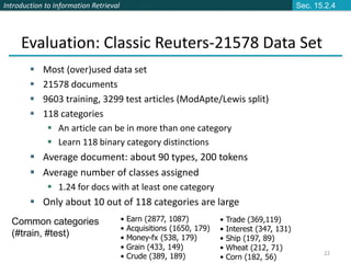 Introduction to Information Retrieval
22
 Most (over)used data set
 21578 documents
 9603 training, 3299 test articles (ModApte/Lewis split)
 118 categories
 An article can be in more than one category
 Learn 118 binary category distinctions
 Average document: about 90 types, 200 tokens
 Average number of classes assigned
 1.24 for docs with at least one category
 Only about 10 out of 118 categories are large
Common categories
(#train, #test)
Evaluation: Classic Reuters-21578 Data Set
• Earn (2877, 1087)
• Acquisitions (1650, 179)
• Money-fx (538, 179)
• Grain (433, 149)
• Crude (389, 189)
• Trade (369,119)
• Interest (347, 131)
• Ship (197, 89)
• Wheat (212, 71)
• Corn (182, 56)
Sec. 15.2.4
 