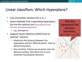 Introduction to Information Retrieval
3
Linear classifiers: Which Hyperplane?
 Lots of possible solutions for a, b, c.
 Some methods find a separating hyperplane,
but not the optimal one [according to some
criterion of expected goodness]
 E.g., perceptron
 Support Vector Machine (SVM) finds an
optimal* solution.
 Maximizes the distance between the
hyperplane and the “difficult points” close to
decision boundary
 One intuition: if there are no points near the
decision surface, then there are no very
uncertain classification decisions
This line
represents the
decision
boundary:
ax + by − c = 0
Ch. 15
 