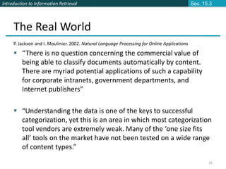 Introduction to Information Retrieval
32
The Real World
P. Jackson and I. Moulinier. 2002. Natural Language Processing for Online Applications
 “There is no question concerning the commercial value of
being able to classify documents automatically by content.
There are myriad potential applications of such a capability
for corporate intranets, government departments, and
Internet publishers”
 “Understanding the data is one of the keys to successful
categorization, yet this is an area in which most categorization
tool vendors are extremely weak. Many of the ‘one size fits
all’ tools on the market have not been tested on a wide range
of content types.”
Sec. 15.3
 