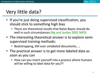 Introduction to Information Retrieval
35
Very little data?
 If you’re just doing supervised classification, you
should stick to something high bias
 There are theoretical results that Naïve Bayes should do
well in such circumstances (Ng and Jordan 2002 NIPS)
 The interesting theoretical answer is to explore semi-
supervised training methods:
 Bootstrapping, EM over unlabeled documents, …
 The practical answer is to get more labeled data as
soon as you can
 How can you insert yourself into a process where humans
will be willing to label data for you??
Sec. 15.3.1
 