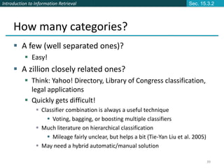 Introduction to Information Retrieval
39
How many categories?
 A few (well separated ones)?
 Easy!
 A zillion closely related ones?
 Think: Yahoo! Directory, Library of Congress classification,
legal applications
 Quickly gets difficult!
 Classifier combination is always a useful technique
 Voting, bagging, or boosting multiple classifiers
 Much literature on hierarchical classification
 Mileage fairly unclear, but helps a bit (Tie-Yan Liu et al. 2005)
 May need a hybrid automatic/manual solution
Sec. 15.3.2
 