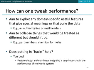 Introduction to Information Retrieval
40
How can one tweak performance?
 Aim to exploit any domain-specific useful features
that give special meanings or that zone the data
 E.g., an author byline or mail headers
 Aim to collapse things that would be treated as
different but shouldn’t be.
 E.g., part numbers, chemical formulas
 Does putting in “hacks” help?
 You bet!
 Feature design and non-linear weighting is very important in the
performance of real-world systems
Sec. 15.3.2
 