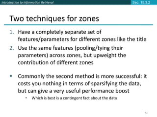 Introduction to Information Retrieval
42
Two techniques for zones
1. Have a completely separate set of
features/parameters for different zones like the title
2. Use the same features (pooling/tying their
parameters) across zones, but upweight the
contribution of different zones
 Commonly the second method is more successful: it
costs you nothing in terms of sparsifying the data,
but can give a very useful performance boost
 Which is best is a contingent fact about the data
Sec. 15.3.2
 