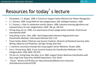 Introduction to Information Retrieval
Resources for today’s lecture
 Christopher J. C. Burges. 1998. A Tutorial on Support Vector Machines for Pattern Recognition
 S. T. Dumais. 1998. Using SVMs for text categorization, IEEE Intelligent Systems, 13(4)
 S. T. Dumais, J. Platt, D. Heckerman and M. Sahami. 1998. Inductive learning algorithms and
representations for text categorization. CIKM ’98, pp. 148-155.
 Yiming Yang, Xin Liu. 1999. A re-examination of text categorization methods. 22nd Annual
International SIGIR
 Tong Zhang, Frank J. Oles. 2001. Text Categorization Based on Regularized Linear
Classification Methods. Information Retrieval 4(1): 5-31
 Trevor Hastie, Robert Tibshirani and Jerome Friedman. Elements of Statistical Learning: Data
Mining, Inference and Prediction. Springer-Verlag, New York.
 T. Joachims, Learning to Classify Text using Support Vector Machines. Kluwer, 2002.
 Fan Li, Yiming Yang. 2003. A Loss Function Analysis for Classification Methods in Text
Categorization. ICML 2003: 472-479.
 Tie-Yan Liu, Yiming Yang, Hao Wan, et al. 2005. Support Vector Machines Classification with
Very Large Scale Taxonomy, SIGKDD Explorations, 7(1): 36-43.
 ‘Classic’ Reuters-21578 data set: http://www.daviddlewis.com /resources
/testcollections/reuters21578/
Ch. 15
 
