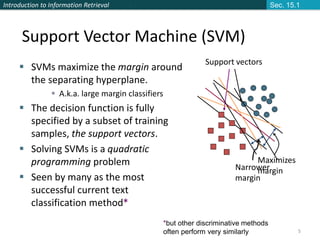 Introduction to Information Retrieval
5
Support Vector Machine (SVM)
Support vectors
Maximizes
margin
 SVMs maximize the margin around
the separating hyperplane.
 A.k.a. large margin classifiers
 The decision function is fully
specified by a subset of training
samples, the support vectors.
 Solving SVMs is a quadratic
programming problem
 Seen by many as the most
successful current text
classification method*
*but other discriminative methods
often perform very similarly
Sec. 15.1
Narrower
margin
 