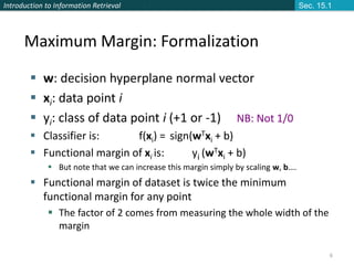 Introduction to Information Retrieval
6
 w: decision hyperplane normal vector
 xi: data point i
 yi: class of data point i (+1 or -1) NB: Not 1/0
 Classifier is: f(xi) = sign(wTxi + b)
 Functional margin of xi is: yi (wTxi + b)
 But note that we can increase this margin simply by scaling w, b….
 Functional margin of dataset is twice the minimum
functional margin for any point
 The factor of 2 comes from measuring the whole width of the
margin
Maximum Margin: Formalization
Sec. 15.1
 