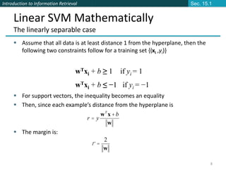 Introduction to Information Retrieval
8
Linear SVM Mathematically
The linearly separable case
 Assume that all data is at least distance 1 from the hyperplane, then the
following two constraints follow for a training set {(xi ,yi)}
 For support vectors, the inequality becomes an equality
 Then, since each example’s distance from the hyperplane is
 The margin is:
wTxi + b ≥ 1 if yi = 1
wTxi + b ≤ −1 if yi = −1
w
2
=
r
w
x
w b
y
r
T
+
=
Sec. 15.1
 