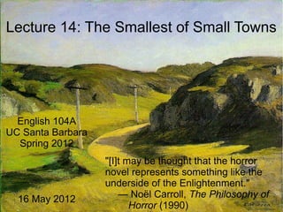 Lecture 14: The Smallest of Small Towns
English 104A
UC Santa Barbara
Spring 2012
16 May 2012
"[I]t may be thought that the horror
novel represents something like the
underside of the Enlightenment."
— Noël Carroll, The Philosophy of
Horror (1990)
 