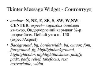 Tkinter Message Widget - Сонголтууд
• anchor=N, NE, E, SE, S, SW, W,NW,
CENTER. aspect= харагдах байдлын
хэмжээ, Өндөр/өргөний харьцааг %-р
илэрхийлэх. Default утга нь 150
(aspect/Aspect)
• Background, bg, borderwidth, bd, cursor, font,
foreground, fg, highlightbackground,
highlightcolor, highlightthickness, justify,
padx, pady, relief, takefocus, text,
textvariable, width
 