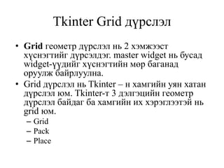 Tkinter Grid дүрслэл
• Grid геометр дүрслэл нь 2 хэмжээст
хүснэгтийг дүрсэлдэг. master widget нь бусад
widget-үүдийг хүснэгтийн мөр баганад
оруулж байрлуулна.
• Grid дүрслэл нь Tkinter – н хамгийн уян хатан
дүрслэл юм. Tkinter-т 3 дэлгэцийн геометр
дүрслэл байдаг ба хамгийн их хэрэглээтэй нь
grid юм.
– Grid
– Pack
– Place
 