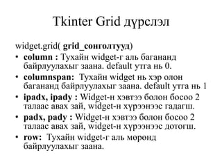 Tkinter Grid дүрслэл
widget.grid( grid_сонголтууд)
• column : Тухайн widget-г аль багананд
байрлуулахыг заана. default утга нь 0.
• columnspan: Тухайн widget нь хэр олон
багананд байрлуулахыг заана. default утга нь 1
• ipadx, ipady : Widget-н хэвтээ болон босоо 2
талаас авах зай, widget-н хүрээнээс гадагш.
• padx, pady : Widget-н хэвтээ болон босоо 2
талаас авах зай, widget-н хүрээнээс дотогш.
• row: Тухайн widget-г аль мөрөнд
байрлуулахыг заана.
 