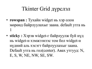 Tkinter Grid дүрслэл
• rowspan : Тухайн widget нь хэр олон
мөрөнд байрлуулахыг заана. default утга нь
1
• sticky : Хэрэв widget-г байрлуулж буй нүд
нь widget-н хэмжээнээс том бол widget-н
нүдний аль хэсэгт байрлуулахыг заана.
Default утга нь гол(center). Авах утгууд: N,
E, S, W, NE, NW, SE, SW.
 