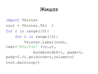 Жишээ
import Tkinter
root = Tkinter.Tk( )
for r in range(10):
for c in range(10):
Tkinter.Label(root,
text='R%s/C%s' %(r,c),
borderwidth=1, padx=5,
pady=2.5).grid(row=r,column=c)
root.mainloop()
 