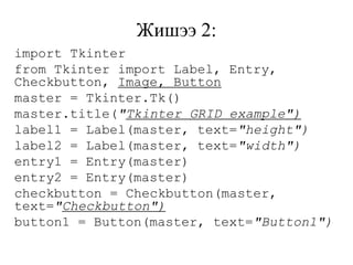 Жишээ 2:
import Tkinter
from Tkinter import Label, Entry,
Checkbutton, Image, Button
master = Tkinter.Tk()
master.title("Tkinter GRID example")
label1 = Label(master, text="height")
label2 = Label(master, text="width")
entry1 = Entry(master)
entry2 = Entry(master)
checkbutton = Checkbutton(master,
text="Checkbutton")
button1 = Button(master, text="Button1")
 