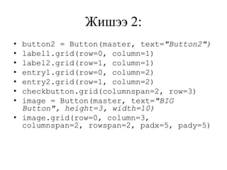Жишээ 2:
• button2 = Button(master, text="Button2")
• label1.grid(row=0, column=1)
• label2.grid(row=1, column=1)
• entry1.grid(row=0, column=2)
• entry2.grid(row=1, column=2)
• checkbutton.grid(columnspan=2, row=3)
• image = Button(master, text="BIG
Button", height=3, width=10)
• image.grid(row=0, column=3,
columnspan=2, rowspan=2, padx=5, pady=5)
 