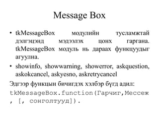 Message Box
• tkMessageBox модулийн тусламжтай
дэлгэцэнд мэдээлэх цонх гаргана.
tkMessageBox модуль нь дараах функцуудыг
агуулна.
• showinfo, showwarning, showerror, askquestion,
askokcancel, askyesno, askretrycancel
Эдгээр функцын бичигдэх хэлбэр бүгд адил:
tkMessageBox.function(Гарчиг,Мессеж
, [, сонголтууд]).
 