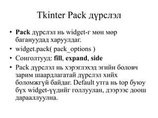 Tkinter Pack дүрслэл
• Pack дүрслэл нь widget-г мөн мөр
багануудад харуулдаг.
• widget.pack( pack_options )
• Сонголтууд: fill, expand, side
• Pack дүрслэл нь хэрэглэхэд эгийн боловч
зарим шаардлагатай дүрслэл хийх
боломжгүй байдаг. Default утга нь top буюу
бүх widget-үүдийг голлуулан, дээрээс доош
дарааллуулна.
 