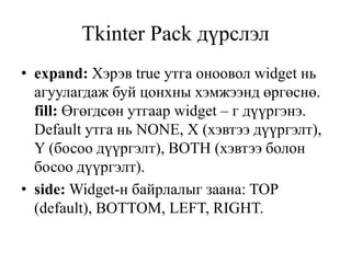 Tkinter Pack дүрслэл
• expand: Хэрэв true утга оноовол widget нь
агуулагдаж буй цонхны хэмжээнд өргөснө.
fill: Өгөгдсөн утгаар widget – г дүүргэнэ.
Default утга нь NONE, X (хэвтээ дүүргэлт),
Y (босоо дүүргэлт), BOTH (хэвтээ болон
босоо дүүргэлт).
• side: Widget-н байрлалыг заана: TOP
(default), BOTTOM, LEFT, RIGHT.
 