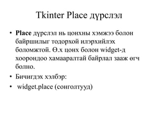 Tkinter Place дүрслэл
• Place дүрслэл нь цонхны хэмжээ болон
байршилыг тодорхой илэрхийлэх
боломжтой. Ө.х цонх болон widget-д
хоорондоо хамааралтай байрлал зааж өгч
болно.
• Бичигдэх хэлбэр:
• widget.place (сонголтууд)
 