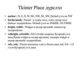 Tkinter Place дүрслэл
• anchor : N, E, S, W, NE, NW, SE, SW, Default утга нь NW
• bordermode : Parent –н гадна талд, эсвэл дотор талд
байхыг тодорхойлно. Default утга нь INSIDE. OUTSIDE.
• height, width : Widget-н өндөр өргөнийг пикселээр
толорхойлно.
• relheight, relwidth : 0,0-1,0-ийн хооронд бутархай утга
авна.Рarent widget-н өндөр өргөнөөс хамаарч widget-н
өндөр өргөнийг тодорхойлно.
• relx, rely : Parent цонхноос хэвтээ босоо авах зай. 0.0 - 1.0
гэсэн бутархай утга авна
 