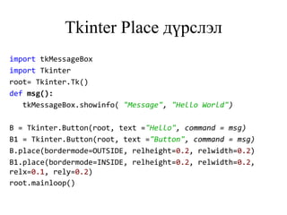 Tkinter Place дүрслэл
import tkMessageBox
import Tkinter
root= Tkinter.Tk()
def msg():
tkMessageBox.showinfo( "Message", "Hello World")
B = Tkinter.Button(root, text ="Hello", command = msg)
B1 = Tkinter.Button(root, text ="Button", command = msg)
B.place(bordermode=OUTSIDE, relheight=0.2, relwidth=0.2)
B1.place(bordermode=INSIDE, relheight=0.2, relwidth=0.2,
relx=0.1, rely=0.2)
root.mainloop()
 