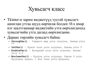 Хувьсагч класс
• Tkinter-н зарим виджетүүд тусгай хувьсагч
ашиглан утгаа шууд өөрчилж болдог. Ө.х ямар
нэг шалтгаанаар виджетийн утга өөрчлөгдөхөд
хувьсагчийн утга дагаад өөрчлөгдөнө.
• Дараах төрлийн хувьсагч байна:
– StringVar() – Тэмдэгт мөр утга агуулна. Анхны утга
""
– IntVar() – Бүхэл тоон утга агуулна. Анхны утга 0
– DoubleVar() – Бутархай тоон утга агуулна. Анхны
утга 0.0
– BooleanVar() - Бүүлэн утга агуулна, Хэрэв 0 утга
буцаавал Худал, 1 бол Үнэн утга буцаана.
 