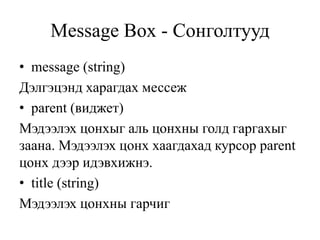 Message Box - Сонголтууд
• message (string)
Дэлгэцэнд харагдах мессеж
• parent (виджет)
Мэдээлэх цонхыг аль цонхны голд гаргахыг
заана. Мэдээлэх цонх хаагдахад курсор parent
цонх дээр идэвхижнэ.
• title (string)
Мэдээлэх цонхны гарчиг
 
