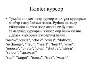 Tkinter курсор
• Тухайн виджет дээр курсор очих үед курсорын
хэлбэр ямар байхыг заана. Python нь ямар
үйлдлийн систем дээр ажиллаж буйгаас
хамаараад курсорын хэлбэр өөр байж болно.
Дараах курсорын хэлбэрүүд байна.
"arrow","circle", "clock", "cross", "dotbox",
"exchange", "fleur", "heart", "heart", "man",
"mouse", "pirate", "plus", "shuttle", "sizing",
"spider", "spraycan"
"star", "target", "tcross", "trek", "watch"
 