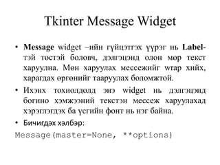 Tkinter Message Widget
• Message widget –ийн гүйцэтгэх үүрэг нь Label-
тэй төстэй боловч, дэлгэцэнд олон мөр текст
харуулна. Мөн харуулах мессежийг wrap хийх,
харагдах өргөнийг тааруулах боломжтой.
• Ихэнх тохиолдолд энэ widget нь дэлгэцэнд
богино хэмжээний текстэн мессеж харуулахад
хэрэглэгдэх ба үсгийн фонт нь нэг байна.
• Бичигдэх хэлбэр:
Message(master=None, **options)
 