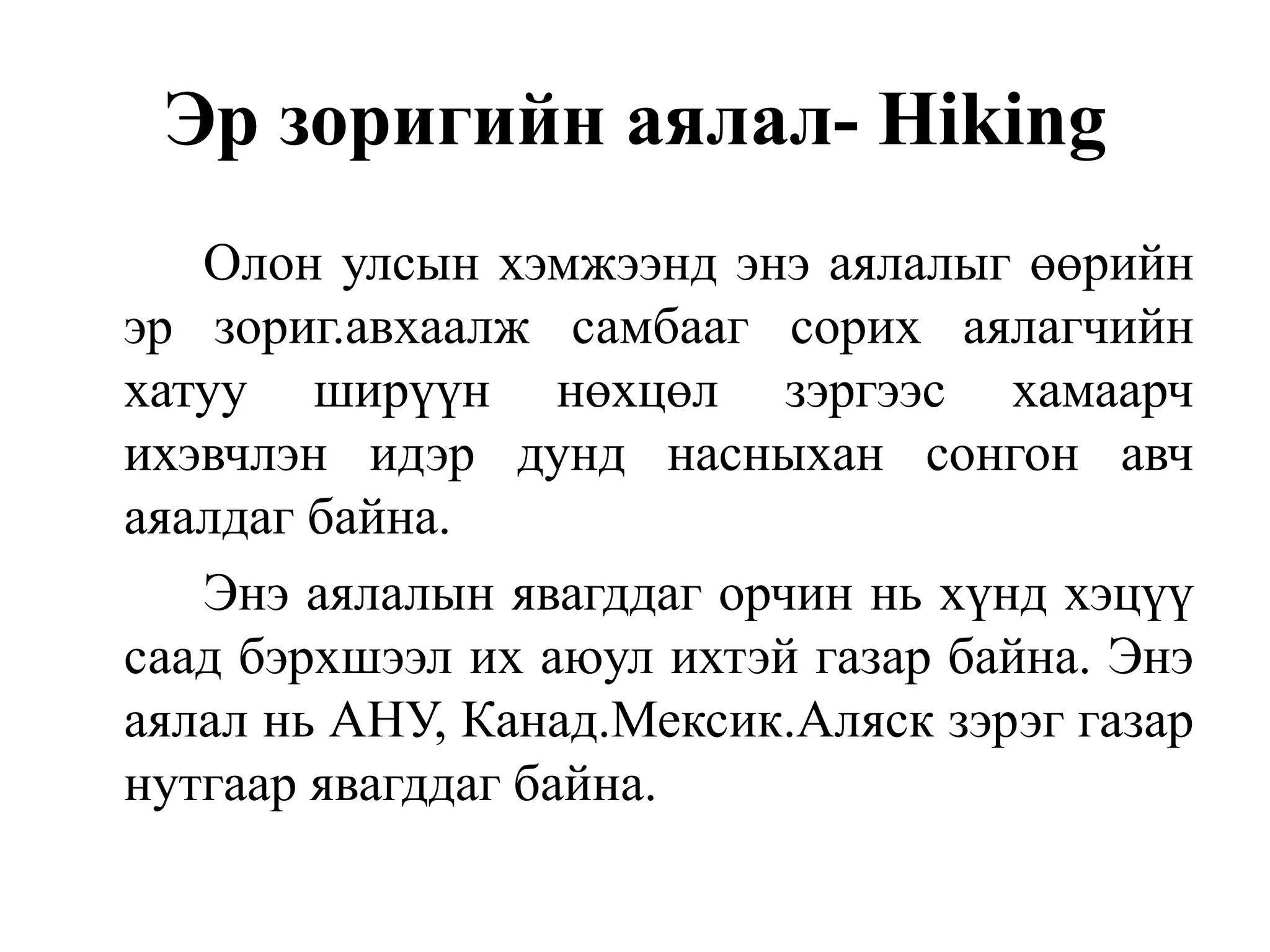 Эр зоригийн аялал- Hiking
Олон улсын хэмжээнд энэ аялалыг өөрийн
эр зориг.авхаалж самбааг сорих аялагчийн
хатуу ширүүн нөхцөл зэргээс хамаарч
ихэвчлэн идэр дунд насныхан сонгон авч
аяалдаг байна.
Энэ аялалын явагддаг орчин нь хүнд хэцүү
саад бэрхшээл их аюул ихтэй газар байна. Энэ
аялал нь АНУ, Канад.Мексик.Аляск зэрэг газар
нутгаар явагддаг байна.

 