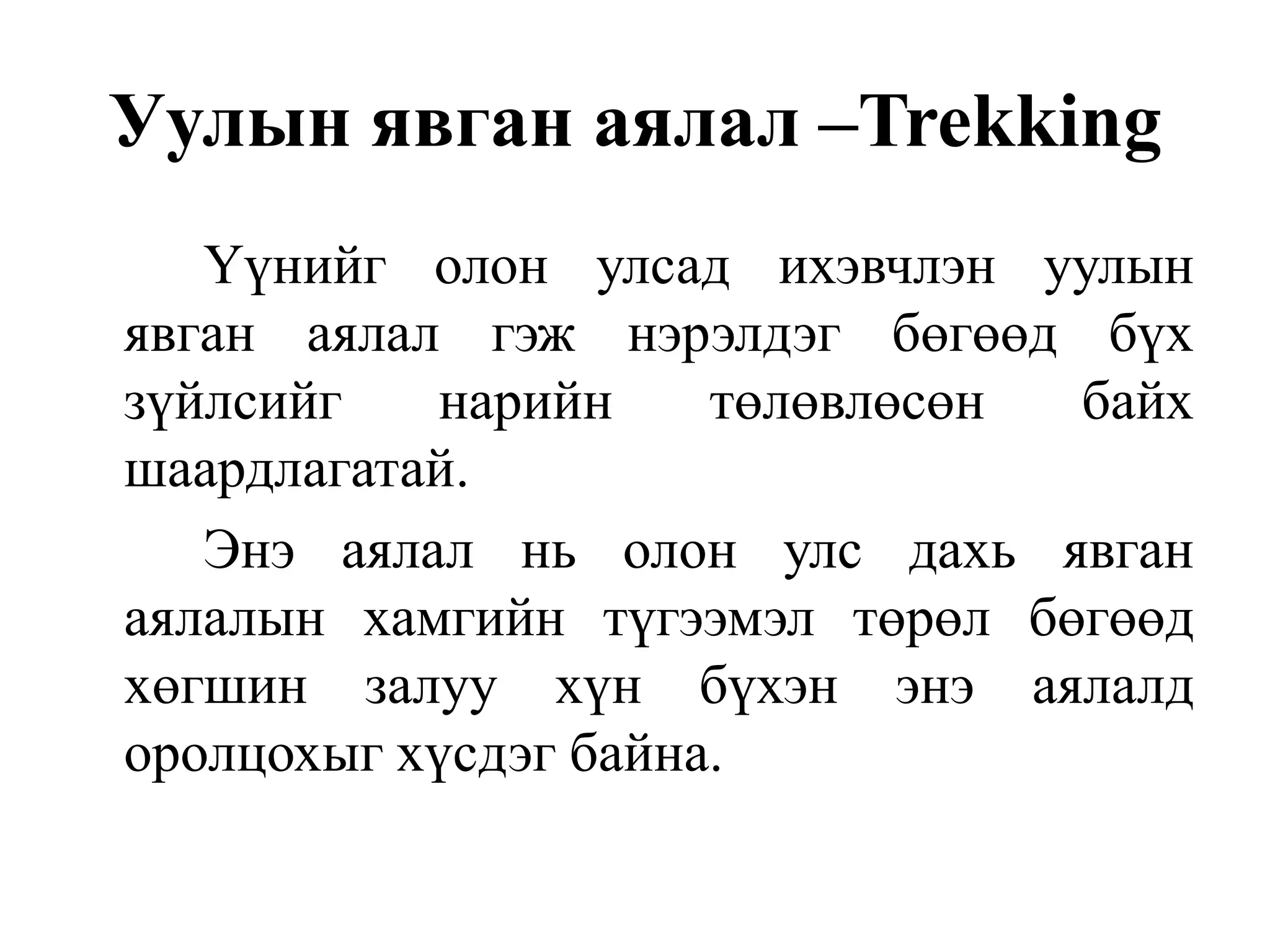 Уулын явган аялал –Trekking
Үүнийг олон улсад ихэвчлэн уулын
явган аялал гэж нэрэлдэг бөгөөд бүх
зүйлсийг
нарийн
төлөвлөсөн
байх
шаардлагатай.
Энэ аялал нь олон улс дахь явган
аялалын хамгийн түгээмэл төрөл бөгөөд
хөгшин залуу хүн бүхэн энэ аялалд
оролцохыг хүсдэг байна.

 