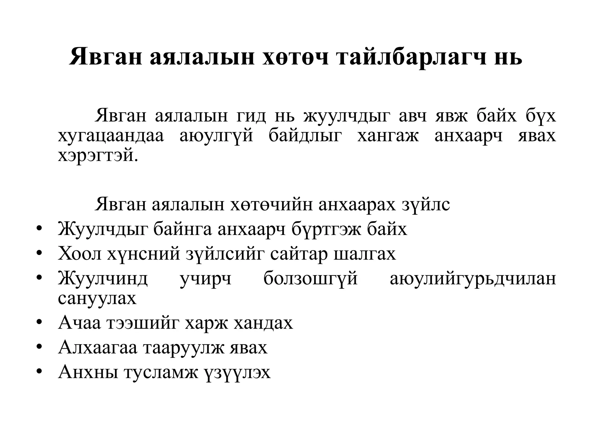 Явган аялалын хөтөч тайлбарлагч нь
Явган аялалын гид нь жуулчдыг авч явж байх бүх
хугацаандаа аюулгүй байдлыг хангаж анхаарч явах
хэрэгтэй.
•
•
•
•
•
•

Явган аялалын хөтөчийн анхаарах зүйлс
Жуулчдыг байнга анхаарч бүртгэж байх
Хоол хүнсний зүйлсийг сайтар шалгах
Жуулчинд
учирч
болзошгүй
аюулийгурьдчилан
сануулах
Ачаа тээшийг харж хандах
Алхаагаа тааруулж явах
Анхны тусламж үзүүлэх

 