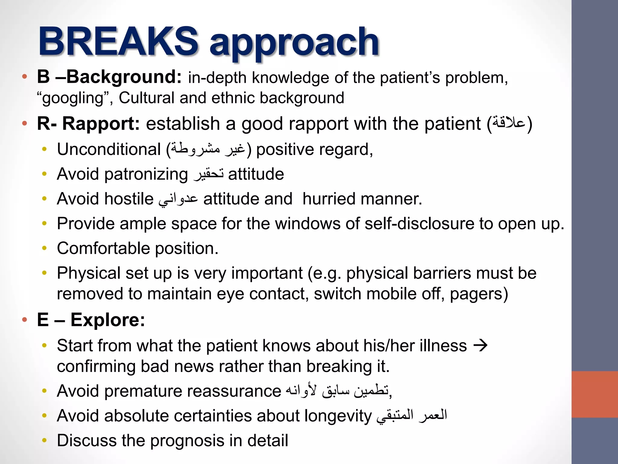 BREAKS approach
• B –Background: in-depth knowledge of the patient’s problem,
“googling”, Cultural and ethnic background
• R- Rapport: establish a good rapport with the patient (‫)عالقة‬
• Unconditional (‫مشروطة‬ ‫)غير‬ positive regard,
• Avoid patronizing ‫تحقير‬ attitude
• Avoid hostile ‫عدواني‬ attitude and hurried manner.
• Provide ample space for the windows of self-disclosure to open up.
• Comfortable position.
• Physical set up is very important (e.g. physical barriers must be
removed to maintain eye contact, switch mobile off, pagers)
• E – Explore:
• Start from what the patient knows about his/her illness 
confirming bad news rather than breaking it.
• Avoid premature reassurance ‫ألوانه‬ ‫سابق‬ ‫,تطمين‬
• Avoid absolute certainties about longevity ‫المتبقي‬ ‫العمر‬
• Discuss the prognosis in detail
 