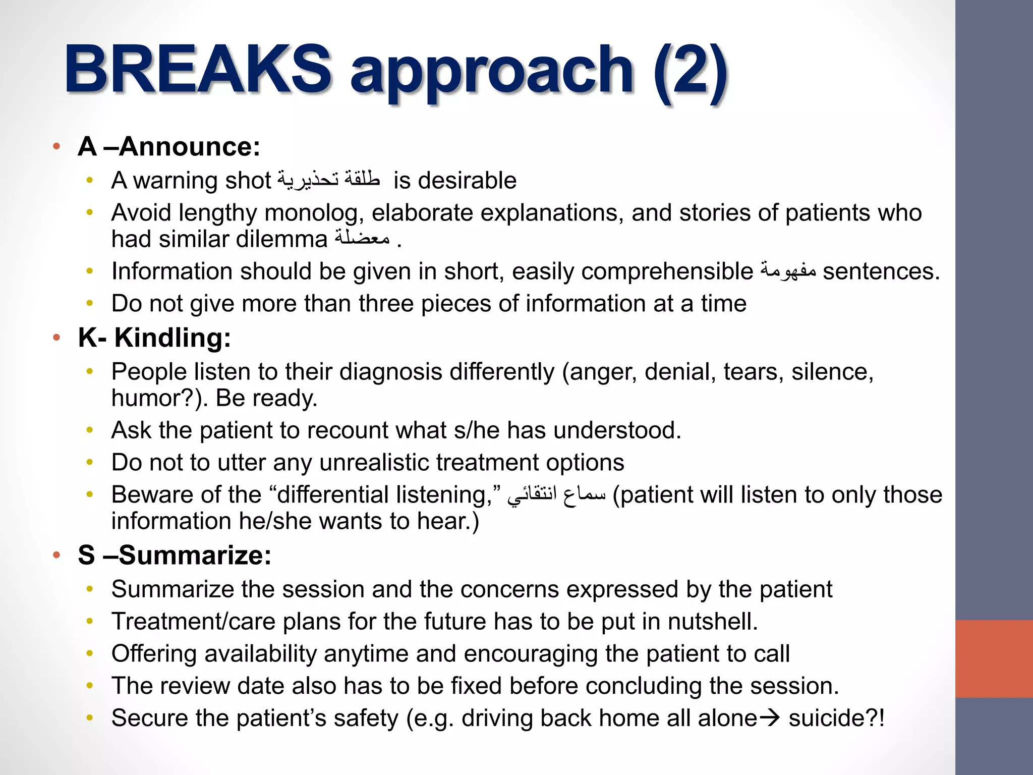 BREAKS approach (2)
• A –Announce:
• A warning shot ‫تحذيرية‬ ‫طلقة‬ is desirable
• Avoid lengthy monolog, elaborate explanations, and stories of patients who
had similar dilemma ‫معضلة‬ .
• Information should be given in short, easily comprehensible ‫مفهومة‬ sentences.
• Do not give more than three pieces of information at a time
• K- Kindling:
• People listen to their diagnosis differently (anger, denial, tears, silence,
humor?). Be ready.
• Ask the patient to recount what s/he has understood.
• Do not to utter any unrealistic treatment options
• Beware of the “differential listening,” ‫انتقائي‬ ‫سماع‬ (patient will listen to only those
information he/she wants to hear.)
• S –Summarize:
• Summarize the session and the concerns expressed by the patient
• Treatment/care plans for the future has to be put in nutshell.
• Offering availability anytime and encouraging the patient to call
• The review date also has to be fixed before concluding the session.
• Secure the patient’s safety (e.g. driving back home all alone suicide?!
 