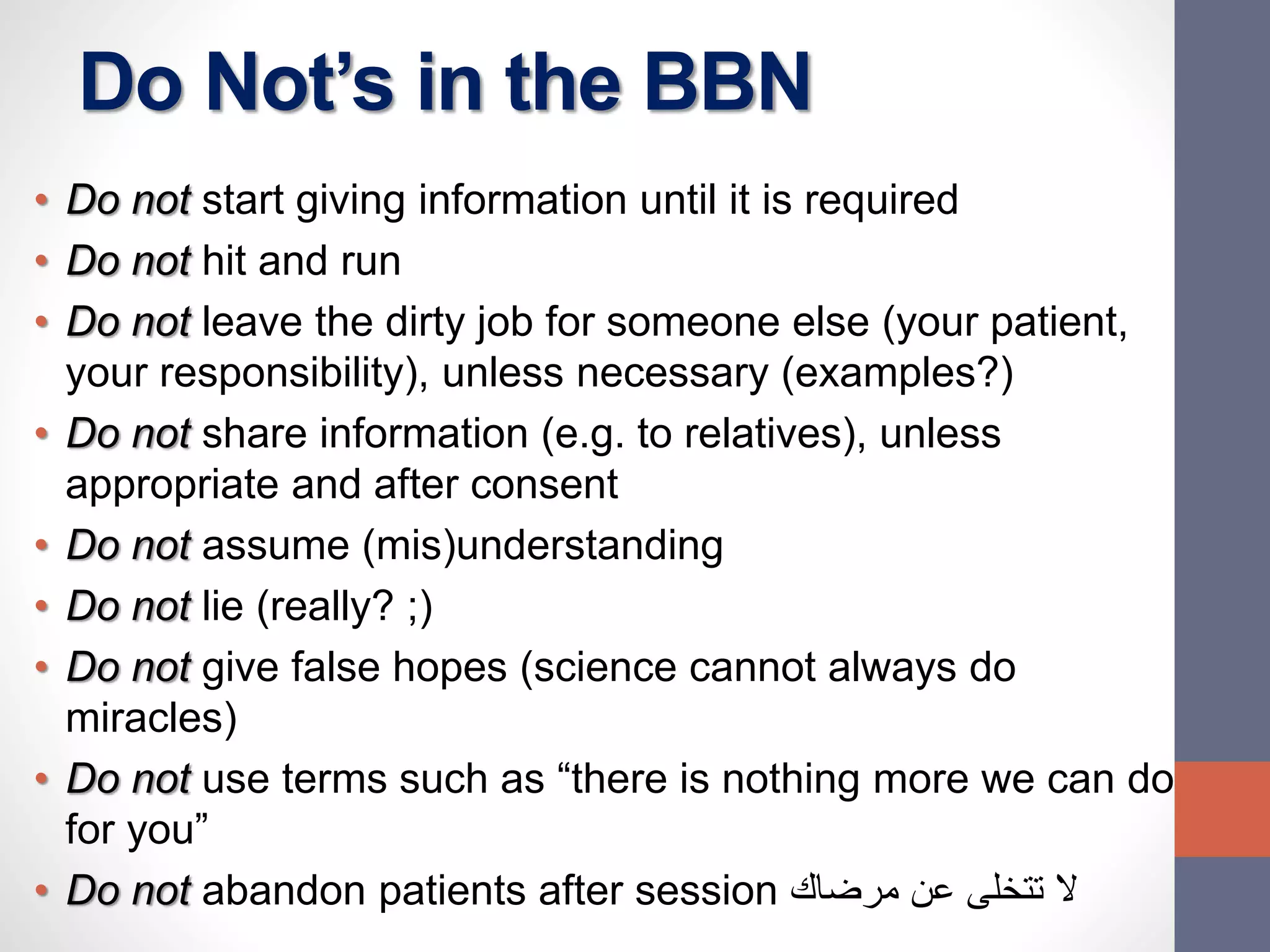 Do Not’s in the BBN
• Do not start giving information until it is required
• Do not hit and run
• Do not leave the dirty job for someone else (your patient,
your responsibility), unless necessary (examples?)
• Do not share information (e.g. to relatives), unless
appropriate and after consent
• Do not assume (mis)understanding
• Do not lie (really? ;)
• Do not give false hopes (science cannot always do
miracles)
• Do not use terms such as “there is nothing more we can do
for you”
• Do not abandon patients after session ‫مرضاك‬ ‫عن‬ ‫تتخلى‬ ‫ال‬
 