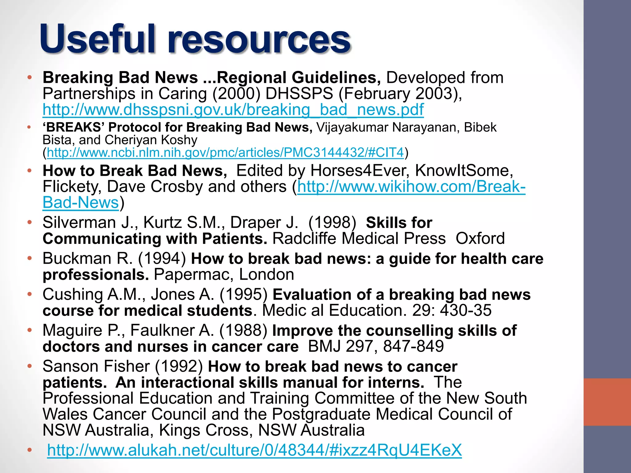 Useful resources
• Breaking Bad News ...Regional Guidelines, Developed from
Partnerships in Caring (2000) DHSSPS (February 2003),
http://www.dhsspsni.gov.uk/breaking_bad_news.pdf
• ‘BREAKS’ Protocol for Breaking Bad News, Vijayakumar Narayanan, Bibek
Bista, and Cheriyan Koshy
(http://www.ncbi.nlm.nih.gov/pmc/articles/PMC3144432/#CIT4)
• How to Break Bad News, Edited by Horses4Ever, KnowItSome,
Flickety, Dave Crosby and others (http://www.wikihow.com/Break-
Bad-News)
• Silverman J., Kurtz S.M., Draper J. (1998) Skills for
Communicating with Patients. Radcliffe Medical Press Oxford
• Buckman R. (1994) How to break bad news: a guide for health care
professionals. Papermac, London
• Cushing A.M., Jones A. (1995) Evaluation of a breaking bad news
course for medical students. Medic al Education. 29: 430-35
• Maguire P., Faulkner A. (1988) Improve the counselling skills of
doctors and nurses in cancer care BMJ 297, 847-849
• Sanson Fisher (1992) How to break bad news to cancer
patients. An interactional skills manual for interns. The
Professional Education and Training Committee of the New South
Wales Cancer Council and the Postgraduate Medical Council of
NSW Australia, Kings Cross, NSW Australia
• http://www.alukah.net/culture/0/48344/#ixzz4RqU4EKeX
 