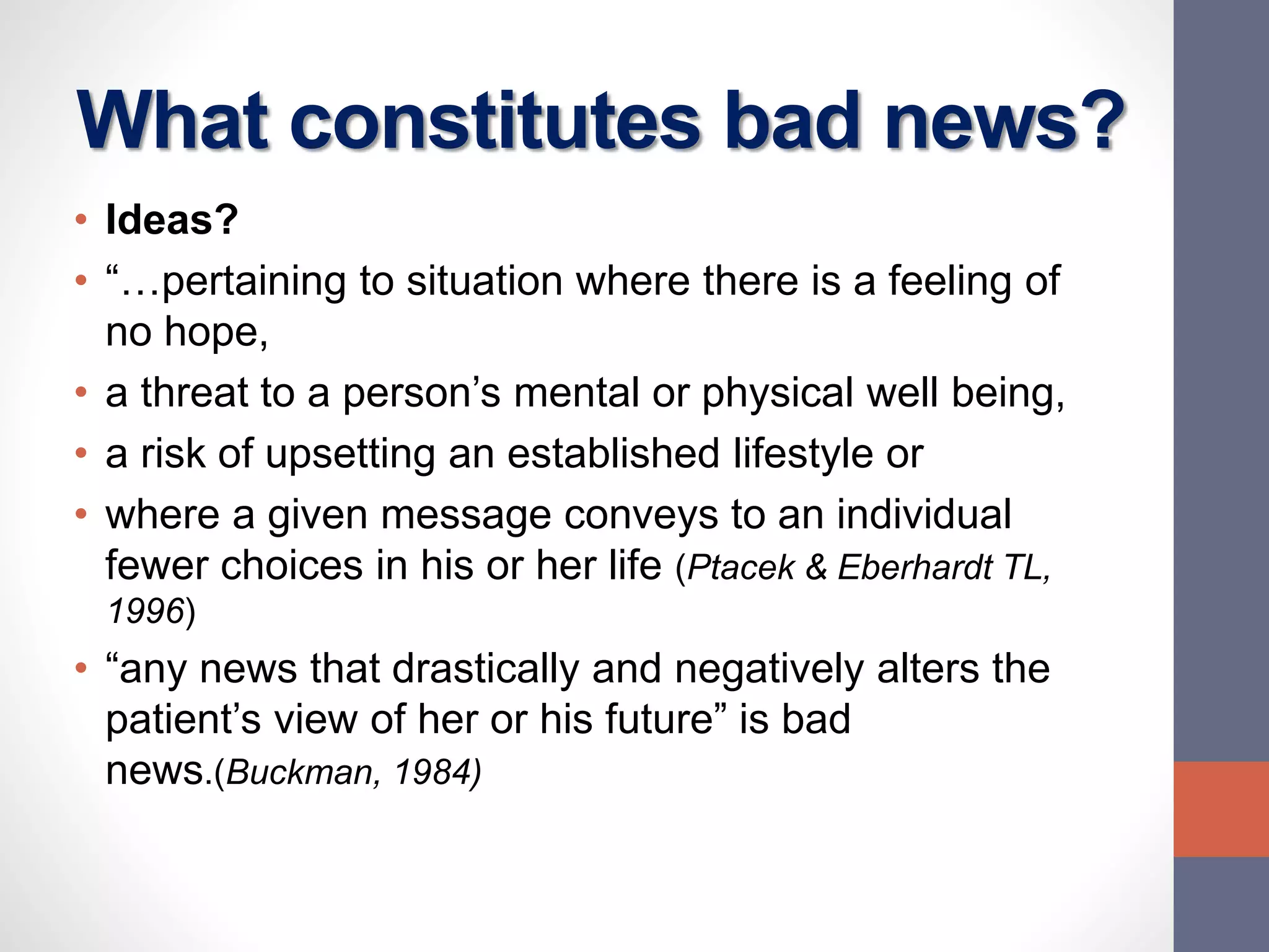 What constitutes bad news?
• Ideas?
• “…pertaining to situation where there is a feeling of
no hope,
• a threat to a person’s mental or physical well being,
• a risk of upsetting an established lifestyle or
• where a given message conveys to an individual
fewer choices in his or her life (Ptacek & Eberhardt TL,
1996)
• “any news that drastically and negatively alters the
patient’s view of her or his future” is bad
news.(Buckman, 1984)
 