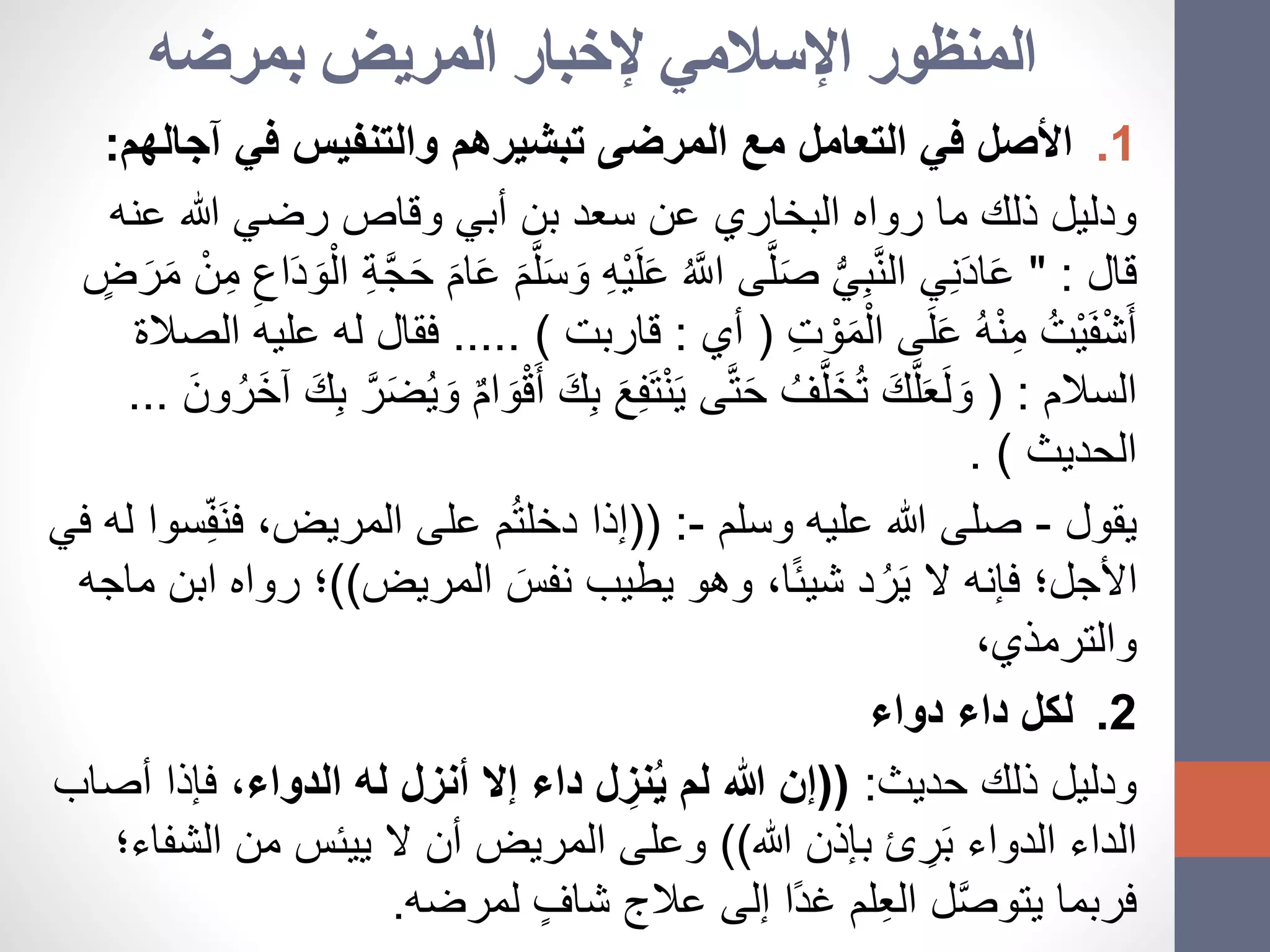 ‫بمرضه‬ ‫المريض‬ ‫إلخبار‬ ‫اإلسالمي‬ ‫المنظور‬
.1‫آج‬ ‫في‬ ‫والتنفيس‬ ‫تبشيرهم‬ ‫المرضى‬ ‫مع‬ ‫التعامل‬ ‫في‬ ‫األصل‬‫الهم‬:
‫عن‬ ‫هللا‬ ‫رضي‬ ‫وقاص‬ ‫أبي‬ ‫بن‬ ‫سعد‬ ‫عن‬ ‫البخاري‬ ‫رواه‬ ‫ما‬ ‫ذلك‬ ‫ودليل‬‫ه‬
‫قال‬" :ِ‫ه‬ْ‫ي‬َ‫ل‬َ‫ع‬ ُ َّ‫اَّلل‬ ‫ى‬َّ‫ل‬َ‫ص‬ ُّ‫ي‬ِ‫ب‬َّ‫ن‬‫ال‬ ‫ي‬ِ‫ن‬َ‫د‬‫ا‬َ‫ع‬ِ‫اع‬َ‫د‬ َ‫و‬ْ‫ال‬ ِ‫ة‬َّ‫ج‬َ‫ح‬ َ‫ام‬َ‫ع‬ َ‫م‬َّ‫ل‬َ‫س‬ َ‫و‬ٍ‫ض‬ َ‫ر‬َ‫م‬ ْ‫ن‬ِ‫م‬
ِ‫ت‬ ْ‫و‬َ‫م‬ْ‫ال‬ ‫ى‬َ‫ل‬َ‫ع‬ ُ‫ه‬ْ‫ن‬ِ‫م‬ ُ‫ْت‬‫ي‬َ‫ف‬ْ‫ش‬َ‫أ‬(‫أي‬:‫قاربت‬..... )‫الصالة‬ ‫عليه‬ ‫له‬ ‫فقال‬
‫السالم‬( :ِ‫ف‬َ‫ت‬ْ‫ن‬َ‫ي‬ ‫ى‬َّ‫ت‬َ‫ح‬ ُ‫ف‬َّ‫َل‬‫خ‬ُ‫ت‬ َ‫ك‬َّ‫ل‬َ‫ع‬َ‫ل‬ َ‫و‬َ‫ك‬ِ‫ب‬ َّ‫ر‬َ‫ض‬ُ‫ي‬ َ‫و‬ ٌ‫م‬‫ا‬ َ‫و‬ْ‫ق‬َ‫أ‬ َ‫ك‬ِ‫ب‬ َ‫ع‬َ‫ون‬ُ‫َر‬‫خ‬‫آ‬...
‫الحديث‬. )
‫يقول‬-‫وسلم‬ ‫عليه‬ ‫هللا‬ ‫صلى‬-(( :َ‫ن‬‫ف‬ ،‫المريض‬ ‫على‬ ‫م‬ُ‫ت‬‫دخل‬ ‫إذا‬‫في‬ ‫له‬ ‫سوا‬ِ‫ف‬
‫المريض‬ َ‫نفس‬ ‫يطيب‬ ‫وهو‬ ،‫ا‬ً‫ئ‬‫شي‬ ‫د‬ُ‫ر‬َ‫ي‬ ‫ال‬ ‫فإنه‬ ‫األجل؛‬))‫روا‬ ‫؛‬‫ماجه‬ ‫ابن‬ ‫ه‬
،‫والترمذي‬
.2‫دواء‬ ‫داء‬ ‫لكل‬
‫حديث‬ ‫ذلك‬ ‫ودليل‬:((‫الدواء‬ ‫له‬ ‫أنزل‬ ‫إال‬ ‫داء‬ ‫ل‬ ِ‫نز‬ُ‫ي‬ ‫لم‬ ‫هللا‬ ‫إن‬‫فإذا‬ ،‫أصاب‬
‫هللا‬ ‫بإذن‬ ‫ئ‬ ِ‫ر‬َ‫ب‬ ‫الدواء‬ ‫الداء‬))‫ال‬ ‫أن‬ ‫المريض‬ ‫وعلى‬‫ييئس‬‫ال‬ ‫من‬‫شفاء؛‬
‫لمرضه‬ ٍ‫شاف‬ ‫عالج‬ ‫إلى‬ ‫ًا‬‫د‬‫غ‬ ‫لم‬ِ‫ع‬‫ال‬ ‫ل‬َّ‫ص‬‫يتو‬ ‫فربما‬.
 