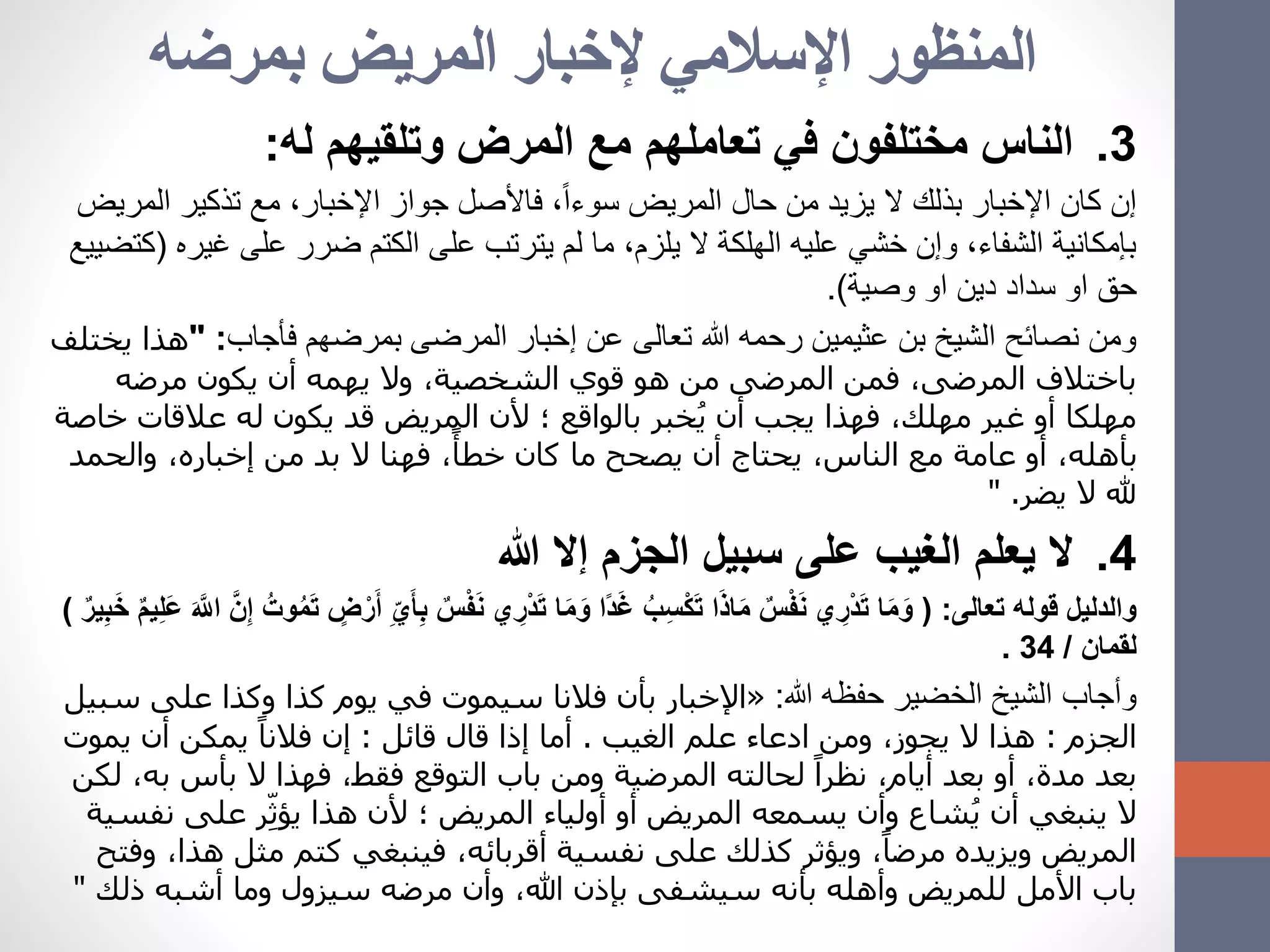 ‫بمرضه‬ ‫المريض‬ ‫إلخبار‬ ‫اإلسالمي‬ ‫المنظور‬
.3‫مختلفون‬ ‫الناس‬‫تعاملهم‬ ‫في‬‫له‬ ‫وتلقيهم‬ ‫المرض‬ ‫مع‬:
‫ال‬ ‫تذكير‬ ‫مع‬ ،‫اإلخبار‬ ‫جواز‬ ‫فاألصل‬ ،ً‫ا‬‫سوء‬ ‫المريض‬ ‫حال‬ ‫من‬ ‫يزيد‬ ‫ال‬ ‫بذلك‬ ‫اإلخبار‬ ‫كان‬ ‫إن‬‫مريض‬
‫غي‬ ‫على‬ ‫ضرر‬ ‫الكتم‬ ‫على‬ ‫يترتب‬ ‫لم‬ ‫ما‬ ،‫يلزم‬ ‫ال‬ ‫الهلكة‬ ‫عليه‬ ‫خشي‬ ‫وإن‬ ،‫الشفاء‬ ‫بإمكانية‬‫ره‬(‫كتضييع‬
‫وصية‬ ‫او‬ ‫دين‬ ‫سداد‬ ‫او‬ ‫حق‬.)
‫فأجاب‬ ‫بمرضهم‬ ‫المرضى‬ ‫إخبار‬ ‫عن‬ ‫تعالى‬ ‫هللا‬ ‫رحمه‬ ‫عثيمين‬ ‫بن‬ ‫الشيخ‬ ‫نصائح‬ ‫ومن‬" :‫هذ‬‫يختلف‬ ‫ا‬
‫مرضه‬ ‫يكون‬ ‫أن‬ ‫يهمه‬ ‫وال‬ ،‫الشخصية‬ ‫قوي‬ ‫هو‬ ‫من‬ ‫المرضى‬ ‫فمن‬ ،‫المرضى‬ ‫باختالف‬
‫عالقات‬ ‫له‬ ‫يكون‬ ‫قد‬ ‫المريض‬ ‫ألن‬ ‫؛‬ ‫بالواقع‬ ‫خبر‬ُ‫ي‬ ‫أن‬ ‫يجب‬ ‫فهذا‬ ،‫مهلك‬ ‫غير‬ ‫أو‬ ‫مهلكا‬‫خاصة‬
‫والحمد‬ ،‫إخباره‬ ‫من‬ ‫بد‬ ‫ال‬ ‫فهنا‬ ،ً‫خطأ‬ ‫كان‬ ‫ما‬ ‫يصحح‬ ‫أن‬ ‫يحتاج‬ ،‫الناس‬ ‫مع‬ ‫عامة‬ ‫أو‬ ،‫بأهله‬
‫يضر‬ ‫ال‬ ‫هلل‬" .
.4‫هللا‬ ‫إال‬ ‫الجزم‬ ‫سبيل‬ ‫على‬ ‫الغيب‬ ‫يعلم‬ ‫ال‬
‫تعالى‬ ‫قوله‬ ‫والدليل‬( :ْ‫ف‬َ‫ن‬ ‫ي‬ ِ‫ْر‬‫د‬َ‫ت‬ ‫ا‬َ‫م‬َ‫و‬ ‫ًا‬‫د‬َ‫غ‬ ُ‫ب‬ِ‫س‬ْ‫ك‬َ‫ت‬ ‫ا‬َ‫ذ‬‫ا‬َ‫م‬ ٌ‫س‬ْ‫ف‬َ‫ن‬ ‫ي‬ ِ‫ْر‬‫د‬َ‫ت‬ ‫ا‬َ‫م‬َ‫و‬َ‫ع‬ َ َّ‫اَّلل‬ َّ‫ن‬ِ‫إ‬ ُ‫وت‬ُ‫م‬َ‫ت‬ ٍ‫ض‬ْ‫ر‬َ‫أ‬ ِِّ‫ي‬َ‫أ‬ِ‫ب‬ ٌ‫س‬ٌ‫ير‬ِ‫ب‬َ‫خ‬ ٌ‫م‬‫ي‬ِ‫ل‬)
‫لقمان‬/34.
‫هللا‬ ‫حفظه‬ ‫الخضير‬ ‫الشيخ‬ ‫وأجاب‬:«‫على‬ ‫وكذا‬ ‫كذا‬ ‫يوم‬ ‫في‬ ‫سيموت‬ ‫فالنا‬ ‫بأن‬ ‫اإلخبار‬‫سبيل‬
‫الجزم‬:‫الغيب‬ ‫علم‬ ‫ادعاء‬ ‫ومن‬ ،‫يجوز‬ ‫ال‬ ‫هذا‬.‫قائل‬ ‫قال‬ ‫إذا‬ ‫أما‬:‫يمو‬ ‫أن‬ ‫يمكن‬ ً‫فالنا‬ ‫إن‬‫ت‬
‫ب‬ ‫بأس‬ ‫ال‬ ‫فهذا‬ ،‫فقط‬ ‫التوقع‬ ‫باب‬ ‫ومن‬ ‫المرضية‬ ‫لحالته‬ ً‫نظرا‬ ،‫أيام‬ ‫بعد‬ ‫أو‬ ،‫مدة‬ ‫بعد‬‫لكن‬ ،‫ه‬
‫على‬ ‫ر‬ِّ‫يؤث‬ ‫هذا‬ ‫ألن‬ ‫؛‬ ‫المريض‬ ‫أولياء‬ ‫أو‬ ‫المريض‬ ‫يسمعه‬ ‫وأن‬ ‫شاع‬ُ‫ي‬ ‫أن‬ ‫ينبغي‬ ‫ال‬‫نفسية‬
‫ه‬ ‫مثل‬ ‫كتم‬ ‫فينبغي‬ ،‫أقربائه‬ ‫نفسية‬ ‫على‬ ‫كذلك‬ ‫ويؤثر‬ ،ً‫مرضا‬ ‫ويزيده‬ ‫المريض‬‫وفتح‬ ،‫ذا‬
‫ذل‬ ‫أشبه‬ ‫وما‬ ‫سيزول‬ ‫مرضه‬ ‫وأن‬ ،‫هللا‬ ‫بإذن‬ ‫سيشفى‬ ‫بأنه‬ ‫وأهله‬ ‫للمريض‬ ‫األمل‬ ‫باب‬‫ك‬"
 