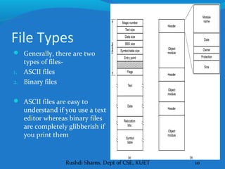 Rushdi Shams, Dept of CSE, KUET 10
File Types
 Generally, there are two
types of files-
1. ASCII files
2. Binary files
 ASCII files are easy to
understand if you use a text
editor whereas binary files
are completely glibberish if
you print them
 