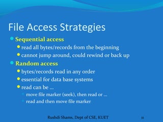 Rushdi Shams, Dept of CSE, KUET 11
File Access Strategies
Sequential access
read all bytes/records from the beginning
cannot jump around, could rewind or back up
Random access
bytes/records read in any order
essential for data base systems
read can be …
 move file marker (seek), then read or …
 read and then move file marker
 