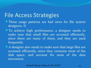 Rushdi Shams, Dept of CSE, KUET 13
File Access Strategies
These usage patterns are bad news for file system
designers. 
To achieve high performance, a designer needs to
make sure that small files are accessed efficiently,
since there are many of them, and they are used
frequently.
A designer also needs to make sure that large files are
accessed efficiently, since they consume most of the
disk space, and account for most of the data
movement.
 