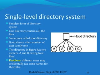 Rushdi Shams, Dept of CSE, KUET 15
Single-level directory system
Simplest form of directory
system
One directory contains all the
files
Sometimes called root directory
Good choice when number of
user is only one
The directory in figure has two
owners- A and B having four
files
Problem- different users may
accidentally use same names for
their files
 