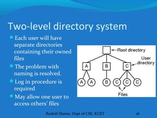 Rushdi Shams, Dept of CSE, KUET 16
Two-level directory system
Each user will have
separate directories
containing their owned
files
The problem with
naming is resolved.
Log in procedure is
required
May allow one user to
access others’ files
 