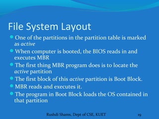 Rushdi Shams, Dept of CSE, KUET 19
File System Layout
One of the partitions in the partition table is marked
as active
When computer is booted, the BIOS reads in and
executes MBR
The first thing MBR program does is to locate the
active partition
The first block of this active partition is Boot Block.
MBR reads and executes it.
The program in Boot Block loads the OS contained in
that partition
 